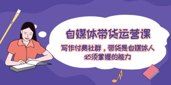 自媒体带货运营课：写作付费社群，带货是自媒体人必须掌握的能力-码豆资源站