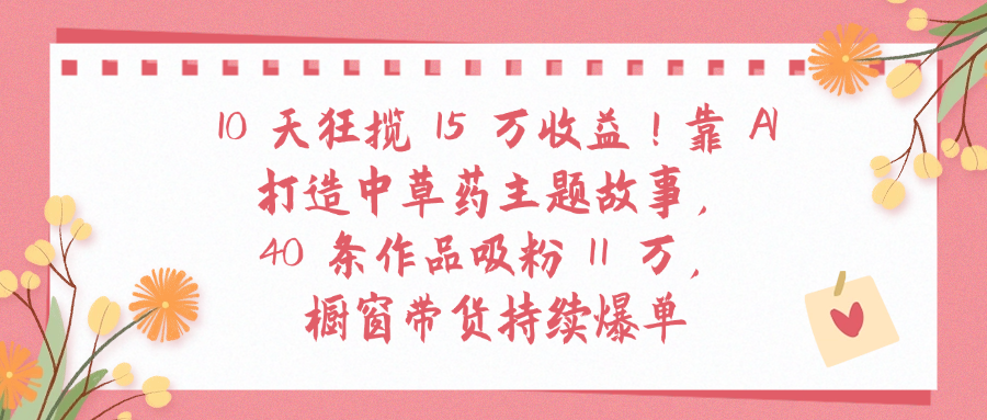 10天狂揽 15 万收益!靠 A打造中草药主题故事40 条作品吸粉11万橱窗带货持续爆单-码豆资源站