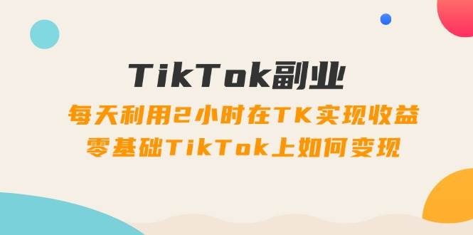 TikTok副业：每天利用2小时在TK实现收益，零基础TikTok上如何变现，34节程-码豆资源站