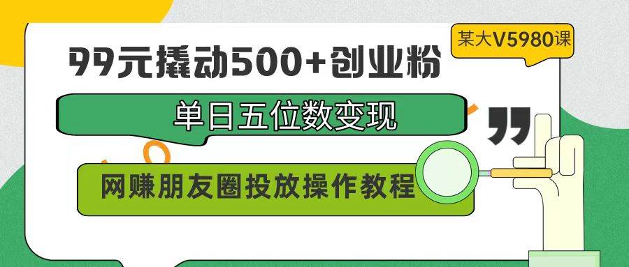 99元撬动500+创业粉，单日五位数变现，网赚朋友圈投放操作教程价值5980！-码豆资源站