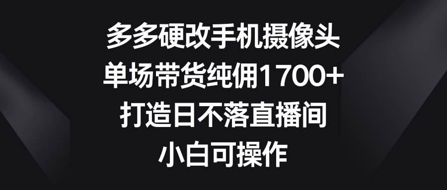 多多硬改手机摄像头，单场带货纯佣1700+，打造日不落直播间，小白可操作-码豆资源站