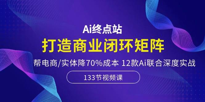 Ai终点站，打造商业闭环矩阵，帮电商/实体降70%成本，12款Ai联合深度实战-码豆资源站