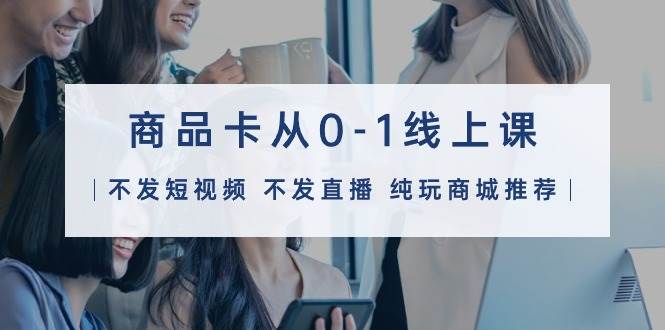 商品卡从0-1线上课（不发短视频 不发直播 纯玩商城推荐）32节课-码豆资源站